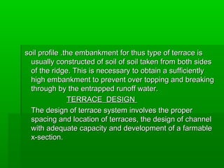 soil profile .soil profile .the embankment for thus type of terrace isthe embankment for thus type of terrace is
usually constructed of soil of soil taken from both sidesusually constructed of soil of soil taken from both sides
of the ridge. This is necessary to obtain a sufficientlyof the ridge. This is necessary to obtain a sufficiently
high embankment to prevent over topping and breakinghigh embankment to prevent over topping and breaking
through by the entrapped runoff water.through by the entrapped runoff water.
TERRACE DESIGNTERRACE DESIGN
The design of terrace system involves the properThe design of terrace system involves the proper
spacing and location of terraces, the design of channelspacing and location of terraces, the design of channel
with adequate capacity and development of a farmablewith adequate capacity and development of a farmable
x-section.x-section.
 