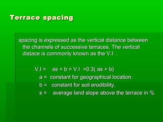 Terrace spacingTerrace spacing
spacing is expressed as the vertical distance betweenspacing is expressed as the vertical distance between
the channels of successive terraces. The verticalthe channels of successive terraces. The vertical
distace is commonly known as the V.I .distace is commonly known as the V.I .
V.I = as + b = V.I =0.3( as + b)V.I = as + b = V.I =0.3( as + b)
a = constant for geographical location.a = constant for geographical location.
b = constant for soil erodibility.b = constant for soil erodibility.
s = average land slope above the terrace in %s = average land slope above the terrace in %
 