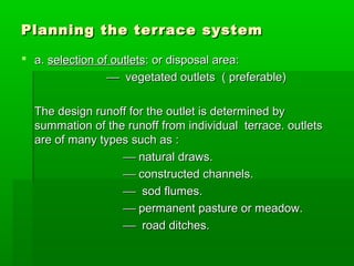 Planning the terrace systemPlanning the terrace system
 a.a. selection of outletsselection of outlets: or disposal area:: or disposal area:
 vegetated outlets ( preferable)vegetated outlets ( preferable)
The design runoff for the outlet is determined byThe design runoff for the outlet is determined by
summation of the runoff from individual terrace. outletssummation of the runoff from individual terrace. outlets
are of many types such as :are of many types such as :
 natural draws.natural draws.
 constructed channels.constructed channels.
 sod flumes.sod flumes.
 permanent pasture or meadow.permanent pasture or meadow.
 road ditches.road ditches.
 