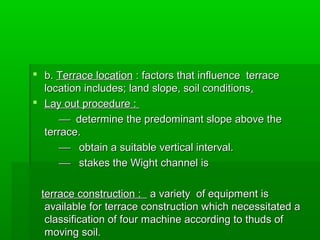  b.b. Terrace locationTerrace location : factors that influence terrace: factors that influence terrace
location includes; land slope, soil conditionslocation includes; land slope, soil conditions..
 Lay out procedure :Lay out procedure :
 determine the predominant slope above thedetermine the predominant slope above the
terrace.terrace.
 obtain a suitable vertical interval.obtain a suitable vertical interval.
 stakes the Wight channel isstakes the Wight channel is
terrace construction :terrace construction : a variety of equipment isa variety of equipment is
available for terrace construction which necessitated aavailable for terrace construction which necessitated a
classification of four machine according to thuds ofclassification of four machine according to thuds of
moving soil.moving soil.
 