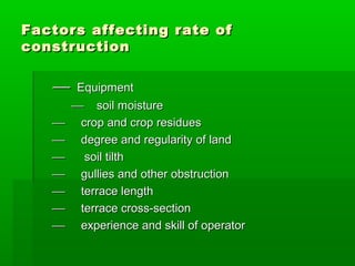  EquipmentEquipment
 soil moisturesoil moisture
 crop and crop residuescrop and crop residues
 degree and regularity of landdegree and regularity of land
 soil tilthsoil tilth
 gullies and other obstructiongullies and other obstruction
 terrace lengthterrace length
 terrace cross-sectionterrace cross-section
 experience and skill of operatorexperience and skill of operator
Factors affecting rate ofFactors affecting rate of
constructionconstruction
 