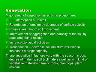 VegetationVegetation
Major effect of vegetation in reducing erosion are:Major effect of vegetation in reducing erosion are:
 Interception of rainfallInterception of rainfall
 Retardation of erosion by decrease of surface velocityRetardation of erosion by decrease of surface velocity
 Physical restraint of soil movementPhysical restraint of soil movement
 Improvement of aggregation and porosity of the soil byImprovement of aggregation and porosity of the soil by
roots and plants residueroots and plants residue
 Increase biological activitiesIncrease biological activities
 Transpiration – decrease soil moisture resulting inTranspiration – decrease soil moisture resulting in
increased storage capacity.increased storage capacity.
These vegetative influences vary with the season, crops,These vegetative influences vary with the season, crops,
degree of maturity, soil & climate as well as with kind ofdegree of maturity, soil & climate as well as with kind of
vegetative materials namely: roots, plant tops, plantvegetative materials namely: roots, plant tops, plant
residueresidue
 