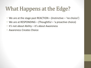 What Happens at the Edge?
• We are at the stage past REACTION – (Instinctive – ‘no choice’)
• We are at RESPONDING – (Thoughtful – ‘a proactive choice)
• It’s not about Ability – it’s about Awareness
• Awareness Creates Choice
 