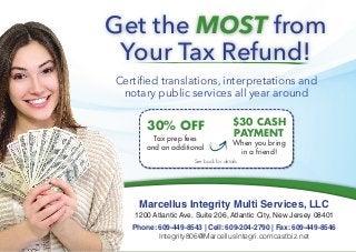 Marcellus Integrity Multi Services, LLC
1200 Atlantic Ave, Suite 206, Atlantic City, New Jersey 08401
Phone: 609-449-8543 | Cell: 609-204-2790 | Fax: 609-449-8546
Integrity806@MarcellusIntegri.comcastbiz.net
Get the MOST from
Your Tax Refund!
Certified translations, interpretations and
notary public services all year around
See back for details.
30% OFF
Tax prep fees
and an additional
$30 CASH
PAYMENT
When you bring
in a friend!
 