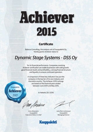 Achiever
2015
Certificate
Balance Consulting, the analysis unit of Kauppalehti Oy,
hereby grants Achiever status to
Dynamic Stage Systems - DSS Oy
for its financial performance. Companies receiving
Achiever certification are stable businesses with solid growth,
good financial results and profitability, a strong financial structure
and liquidity to ensure continued operation.
A comparison of these key indicators has put this
company in the top tier of its own industry and
the entire country. The Achiever 2015 rankings
are based on the financial years ended
between June 2014 and May 2015.
In Helsinki 20.1.2016
		
		
Juha-Petri Loimovuori
Kauppalehti
Managing Director
Arno Ahosniemi
Kauppalehti
Executive Editor-in-chief
 