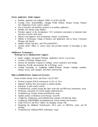 Oracle Application Admin Support:
 Installed, upgraded and configured EBSO 11i & R12 and DB.
 Creating Users, Responsibilities, changing Profile Options, Request Groups, Request
Sets, Registering Forms, reports, printers.
 Exp in Licensing and installing products to an existing application.
 Installed new product using adsplice.
 Provided support of the development, UAT, production environment to functional leads
and users to resolve their issues.
 Manual Code migration from development instance to production.
 Efficient in Performance Tuning of database and applications such as forms, Concurrent
Manager and Apache.
 Applied Patches, bug fixes, and CPU patches(PSU).
 Assisted clients’ DBAs to resolve issues and provided transfer of knowledge to their
DBAs.
Middleware Technologies:
WebLogic SeverAdministration Support:
 Install, configure and support Weblogic Application Servers 11g on Linux
 Creation of Weblogic Manged server
 Increase the Maximum Capacity in weblogic servers conneciton pool settings
 Deploying War file and properties file in Weblogic server
 working knowledge in configuring multiple Weblogic domains including machines,
manage servers, node managers and cluster environments.
High availability(Oracle Engineered Systems):
Oracle Exadata Storage Server and Oracle 11g/12C RAC·
 Worked on quarter RACK environment on X3.x to X4.x.
 Migrated database from non-exadata to exadata machine.
 Experience in grid control console.
 Troubleshooting exadata Storage like flash cache disk and DB server performance issues
 Performing assessment for Oracle Exadata implementation.
 Troubleshooting Exadata Smartscan/Offloading issues.
 Applied patches on Database server/Storage server/IB.
 Configuring, Maintaining and troubleshooting Exadata Cell disk/Grid Disks.
 Configuring IORM/DBRM and Implementing Oracle Exadata best Practices.
 Using CELLCLI and DCLI utilities for managing storage cells.
 Monitoring the Infiniband Switches/ports ,HCA ports on DB/CELL nodes and IB
topology.
 Troubleshooting Infiniband/RDS performance issues.
 