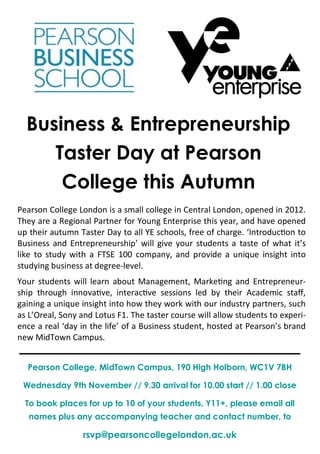Business & Entrepreneurship
Taster Day at Pearson
College this Autumn
Pearson College London is a small college in Central London, opened in 2012.
They are a Regional Partner for Young Enterprise this year, and have opened
up their autumn Taster Day to all YE schools, free of charge. ‘Introduction to
Business and Entrepreneurship’ will give your students a taste of what it’s
like to study with a FTSE 100 company, and provide a unique insight into
studying business at degree-level.
Your students will learn about Management, Marketing and Entrepreneur-
ship through innovative, interactive sessions led by their Academic staff,
gaining a unique insight into how they work with our industry partners, such
as L’Oreal, Sony and Lotus F1. The taster course will allow students to experi-
ence a real ‘day in the life’ of a Business student, hosted at Pearson’s brand
new MidTown Campus.
Pearson College, MidTown Campus, 190 High Holborn, WC1V 7BH
Wednesday 9th November // 9.30 arrival for 10.00 start // 1.00 close
To book places for up to 10 of your students, Y11+, please email all
names plus any accompanying teacher and contact number, to
rsvp@pearsoncollegelondon.ac.uk
 