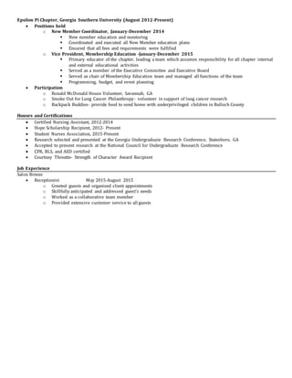 Epsilon Pi Chapter, Georgia Southern University (August 2012-Present)
 Positions held
o New Member Coordinator, January-December 2014
 New member education and mentoring
 Coordinated and executed all New Member education plans
 Ensured that all fees and requirements were fulfilled
o Vice President, Membership Education -January-December 2015
 Primary educator of the chapter, leading a team which assumes responsibility for all chapter internal
and external educational activities
 Served as a member of the Executive Committee and Executive Board
 Served as chair of Membership Education team and managed all functions of the team
 Programming, budget, and event planning
 Participation
o Ronald McDonald House Volunteer, Savannah, GA
o Smoke Out for Lung Cancer Philanthropy- volunteer in support of lung cancer research
o Backpack Buddies- provide food to send home with underprivileged children in Bulloch County
Honors and Certifications
 Certified Nursing Assistant, 2012-2014
 Hope Scholarship Recipient, 2012- Present
 Student Nurses Association, 2015-Present
 Research selected and presented at the Georgia Undergraduate Research Conference, Statesboro, GA
 Accepted to present research at the National Council for Undergraduate Research Conference
 CPR, BLS, and AED certified
 Courtney Threatte- Strength of Character Award Recipient
Job Experience
Salon Breeze
 Receptionist May 2015-August 2015
o Greeted guests and organized client appointments
o Skillfully anticipated and addressed guest’s needs
o Worked as a collaborative team member
o Provided extensive customer service to all guests
 
