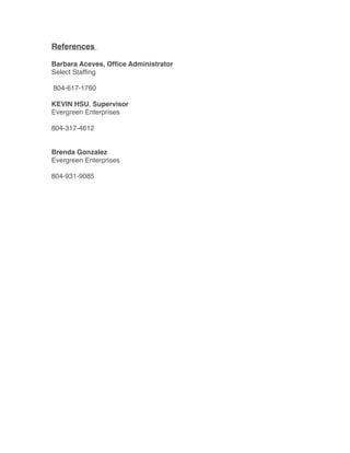 References
Barbara Aceves, Ofﬁce Administrator
Select Stafﬁng
804-617-1760
KEVIN HSU, Supervisor
Evergreen Enterprises
804-317-4612
Brenda Gonzalez
Evergreen Enterprises
804-931-9085
 
