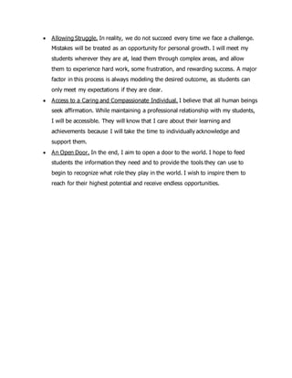  Allowing Struggle. In reality, we do not succeed every time we face a challenge.
Mistakes will be treated as an opportunity for personal growth. I will meet my
students wherever they are at, lead them through complex areas, and allow
them to experience hard work, some frustration, and rewarding success. A major
factor in this process is always modeling the desired outcome, as students can
only meet my expectations if they are clear.
 Access to a Caring and Compassionate Individual. I believe that all human beings
seek affirmation. While maintaining a professional relationship with my students,
I will be accessible. They will know that I care about their learning and
achievements because I will take the time to individually acknowledge and
support them.
 An Open Door. In the end, I aim to open a door to the world. I hope to feed
students the information they need and to provide the tools they can use to
begin to recognize what role they play in the world. I wish to inspire them to
reach for their highest potential and receive endless opportunities.
 