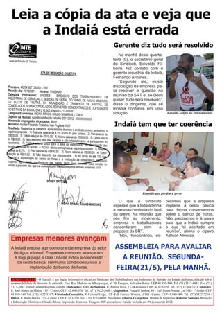 Leia a cópia da ata e veja que
     a Indaiá está errada
                                                                                Gerente diz tudo será resolvido
                                                                                    Na manhã desta quarta-
                                                                                feira (9), o secretário geral
                                                                                do Sindibeb, Edivaldo Ri-
                                                                                beiro, fez contato com o
                                                                                gerente industrial da Indaiá,
                                                                                Fernando Antunes.
                                                                                    “Segundo ele, existe
                                                                                disposição da empresa pa-
                                                                                ra resolver a questão na
                                                                                reunião da SRT e, se Deus
                                                                                quiser, tudo será resolvido”,
                                                                                disse o dirigente, que se
                                                                                mostra confiante em uma
                                                                                solução.                                  Edvaldo confia no entendimento


                                                                                 Indaiá tem que ter coerência




                                                                                                      Reunião que pôs fim à greve

                                                                                   O que o Sindicato                     peramos que a empresa
                                                                                espera é que a Indaiá tenha              implante a cesta básica
                                                                                a mesma coerência do final               para depois conversarmos
                                                                                da greve. Na reunião que                 sobre o banco de horas.
                                                                                pôs fim ao movimento,                    Não precisamos ir à greve
                                                                                empresa e trabalhadores                  para que a Indaiá cumpra
                                                                                concordaram      com      a              o que foi acertado em
                                                                                proposta da SRT.                         reunião”, afirma o cipeiro
                                                                                                                         Adilson Almeida.
Empresas menores avançam
                                                                                   “Nós, funcionários, es-


A Indaiá precisa agir como grande empresa do setor                               ASSEMBLEIA PARA AVALIAR
 de água mineral. Empresas menores avançaram.
  A Itagi já paga e Dias D’Ávila indica a concessão                                    A REUNIÃO. SEGUNDA-
   da cesta básica. Nenhuma condicionou isso à
            implantação do banco de horas.                                        FEIRA(21/5), PELA MANHÃ.
EXPEDIENTE - O Garrafa é um órgão informativo oficial do Sindicato dos Trabalhadores nas Indústrias de Bebidas do Estado da Bahia, editado sob a
responsabilidade da diretoria da entidade. End. Rua Mathias de Albuquerque, nº 39, Uruguai, Salvador-Bahia. CEP 40.450-540. Tel. (71) 3312-6851. Fax (71)
3313-2092. e-mail: sindibeb@ibest.com.br - Sub-sedes: Feira de Santana, R. Arnold Silva, 73 - Kalilândia CEP: 44.025-520. Tel.: (75) 3226-6747/Camaçari,
R. José Nunes de Matos, 113 - Centro, CEP: 42.800-070. Tel.: (71) 3622-2600 / Alagoinhas, Praça JJ Seabra, 88 - Edf. Ponto Nonato , sl/104 - 1º Andar. CEP
48.010-140. Tel.: (75) 3422-5247 / Vitória da Conquista, R. Coronel Gugê, 155 - Edf. Eunice Oliveira, sl/103 - Centro. CEP 45.040-000. Tel.: (77) 3422-7216 /
Ilhéus, R.Bento Berilo, 223 - Centro. CEP 45.653-270. Tel.: (73) 3231-6650. Presidente:Alberto Evangelista. Diretor de Imprensa: Roberto Santana. Redação
e Editoração Eletrônica: Cláudio Mota; Impressão: Imprima. Tiragem: 800 exemplares. Edição fechada em 09 de maio de 2012.
 