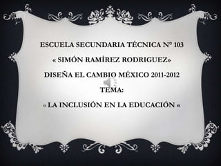 ESCUELA SECUNDARIA TÉCNICA N° 103

  « SIMÓN RAMÍREZ RODRIGUEZ»

DISEÑA EL CAMBIO MÉXICO 2011-2012

             TEMA:

« LA INCLUSIÓN EN LA EDUCACIÓN «
 