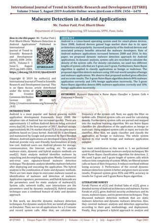 International Journal of Trend in Scientific Research and Development (IJTSRD)
Volume 3 Issue 5, August 2019 Available Online: www.ijtsrd.com e-ISSN: 2456 – 6470
@ IJTSRD | Unique Paper ID – IJTSRD26449 | Volume – 3 | Issue – 5 | July - August 2019 Page 2401
Malware Detection in Android Applications
Mr. Tushar Patil, Prof. Bharti Dhote
Department of Computer Engineering, SIT Lonawala, SPPU, Pune, India
How to cite this paper: Mr. Tushar Patil |
Prof. Bharti Dhote "Malware Detection in
Android Applications" Published in
International
Journal of Trend in
Scientific Research
and Development
(ijtsrd), ISSN: 2456-
6470, Volume-3 |
Issue-5, August
2019,pp.2401-2403,
https://doi.org/10.31142/ijtsrd26449
Copyright © 2019 by author(s) and
International Journal ofTrend inScientific
Research and Development Journal. This
is an Open Access article distributed
under the terms of
the Creative
Commons Attribution
License (CC BY 4.0)
(http://creativecommons.org/licenses/by
/4.0)
ABSTRACT
Android is a Linux-based operating system used for smart-phone devices.
Since 2008, Android devices gained huge market share due to its open
architecture and popularity. Increased popularity of the Android devices and
associated primary benefits attracted the malware developers. Rate of
Android malware applications increased between 2008 and 2016. In this
paper, we proposed dynamic malware detection approach for Android
applications. In dynamic analysis, system calls are recorded to calculate the
density of the system calls. For density calculation, we used two different
lengths of system calls that are 3-gram and 5-gram. Furthermore,NaiveBayes
algorithm is applied to classify applications as benign or malicious. The
proposed algorithm detects malware using 100 real-world samples of benign
and malware applications. We observe that proposed method gives effective
and accurate results. The 3-gram NaiveBayes algorithmdetects84%malware
application correctly and 14% benign application incorrectly. The 5-gram
Naive Bayes algorithm detects 88% malware application correctly and 10%
benign application incorrectly.
KEYWORDS: Malware Detection • Naive Bayes Classifier • System Calls •
Frequency • Density
INTRODUCTION
Android is a most popular and fastest growing mobile
application development framework. Since 2008, the
adoption rate of Android has increased quickly. There are
approximately 1.5 million Android devices being activated
every day[18]. In the first quarter of 2017, Android occupy
approximately 86.1% market share[17]. Itis anopen-source
platform based on Linux kernel. Android OS is developed
and maintained by Google and promoted by Open Handset
Alliance. Android applications aredevelopedin Java,Python.
Android provide very user-friendly functionalities at truly
low cost. Android users use Android phones for storage,
communication, the Internet surfing, etc. To analyze
malware static, dynamic and hybrid analysis methods are
used[1]. Static analysis method identifies malware by
unpacking and decompiling application.Mostly,Commercial
anti-virus uses signature-based malware detection
technique.Thedynamic analysis identifies malwarebehavior
after deploying and executing the application. The hybrid
analysis is the combination of static and dynamic methods.
There are two main steps to overcome malware named as
identification of malware and detection of malware.
Application signature, permissions, and Dalvik bytecodeare
the parameters used for static analysis of malware[3].
System calls, network traffic, user interactions are the
parameters used by dynamic analysis[3]. Hybrid analysis
technique uses a combined feature of static and dynamic
approach.
In this work, we describe dynamic malware detection
techniques. For dynamic analysis first, we install allsamples
on Emulator. Then, we run all applications for a 2-3 minute
and record system calls. After that, we calculate the
frequency of the system call. Next, we apply the filter on
system calls. Filtered system calls are used for calculating
density. Furthermore, system calls are parsed and mapped
into the machine learning algorithm. We use Naive Bayes
classifier for classification of the application as benign or
malicious. Using mapped system calls as input, we train the
classifier. After that, we apply classifier and classify the
application as benign or malicious. The whole system
applied to real world benign and malware application
samples.
Our main contribution in this work is: 1. we performed
system call based dynamic malware analysis techniques. We
used Naive Bayes classification algorithm for detection. 2.
We used 3-gram and 5-gram length of system calls which
reduces time complexityofsystem. While,wefilteredsystem
calls on basis of their frequency.It reducesoverheadwithout
losing accuracy. 3. Performance of the overall dynamic
malware detection system is better and gives more accurate
results. Proposed system gives 85% and 89% accuracy in
results for 3-gram and 5-gram Naive Bayes algorithm.
LITERATURE SURVEY
Faruki Parvez et al.[1] and Arshad Saba et al.[2], gives a
detailed survey of Androidarchitectureandmalware.Parvez
Faruki et al.[1], gives Android security architecture and its
issues, malware types, and its penetration techniques. They
discussed malware detection methods that are static
malware detection and dynamic malware detection. Also,
they covered malware analysis and detection approaches
according to their goal, methodology, and deployment.
Finally, they proposed a hybrid approach to analyze and
IJTSRD26449
 