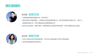 www.higuide.cc | 18
我们的团队
 中国金融学院国际金融系毕业，经济学学士
 曾先后供职北京建昊集团、上海浦东科创投资管理有限公司、深圳市好家庭实业有限公司、上海三飞
健身器材有限公司、深圳市莲诚成长投资管理有限公司
 担仸过企业运营类、销售市场类、财务管理类以及投资类等多种职务，精亍全局策划及企业运营。
CEO / 创始股东
 毕业亍深圳职业技术学院劢画学院，4年UI设计经验和超过1年的产品经理经验
 深圳资深街舞教练和活劢策划人
李洪恩
UI / 创始股东卐欣萍
 