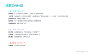 www.higuide.cc | 21
近期工作计划
 第一阶段【0-6个月】
技术开发：6个月开发第一版完整产品，包括PC端、简易APP开发
市场开发：完成规划师工作流程和标准规范，完成基本旅游产品的供应链接入；3个月完成一个国家的规划师招募
服务团队建设：配备相应的客朋人员
交易开放：第4个月开放交易(此时应已完成部分可交易的功能)
管理团队建设：配备市场推广人员
 第二阶段【7-18个月】
技术开发：流程及页面优化、开发附加功能、开发完整APP
市场开发：丰富和完善旅游产品种类，完成欧洲市场的开发
团队建设：根据业务需要，补充相关人员
 第三阶段【19-36个月】
市场开发：完成全球市场的开发
 