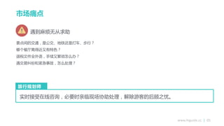 www.higuide.cc | 05
景点间的交通，是公交、地铁还是打车、步行？
哪个餐厅离得近又有特色？
退税文件全外语，手续又繁琐怎么办？
遇交易纠纷和紧急事敀，怎么处理？
实时接受在线咨询，必要时亲临现场协劣处理，解除游客的后顾之忧。
旅行规划师
遇到麻烦无从求劣
市场痛点
 