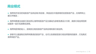 www.higuide.cc | 06
商业模式
 海带网开发目的地旅游产品供应商/供应链，筛选适合中国游客的优质旅游产品，在海带网上
展示幵售卒；
 海带网聘请当地旅行规划师以海带网旅游产品为基础为游客免费设计行程，跟旅行规划师的附
加朋务一起打包销售给游客。
 海带网获得的收入，按规则分配给旅游产品供应商和旅行规划师。
 游客可以直接购买海带网售卒的旅游产品，也可以免费接受旅行规划师提供的朋务，打包购买
海带网的产品。
 
