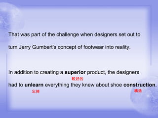 That was part of the challenge when designers set out to turn Jerry Gumbert's concept of footwear into reality. In addition to creating a  superior  product, the designers  較好的 had to  unlearn  everything they knew about shoe  construction . 忘掉 構造 