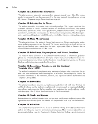 xx Preface
Chapter 12: Advanced File Operations
This chapter covers sequential access, random access, text, and binary files. The various
modes for opening files are discussed, as well as the many methods for reading and writing
file contents. Advanced output formatting is also covered.
Chapter 13: Introduction to Classes
The student now shifts focus to the object-oriented paradigm. This chapter covers the fun-
damental concepts of classes. Member variables and functions are discussed. The student
learns about private and public access specifications, and reasons to use each. The topics of
constructors, overloaded constructors, and destructors are also presented. The chapter pres-
ents a section modeling classes with UML and how to find the classes in a particular problem.
Chapter 14: More About Classes
This chapter continues the study of classes. Static members, friends, memberwise assign-
ment, and copy constructors are discussed. The chapter also includes in-depth sections on
operator overloading, object conversion, and object aggregation. There is also a section on
class collaborations and the use of CRC cards.
Chapter 15: Inheritance, Polymorphism, and Virtual Functions
The study of classes continues in this chapter with the subjects of inheritance, polymor-
phism, and virtual member functions. The topics covered include base and derived class con-
structors and destructors, virtual member functions, base class pointers, static and dynamic
binding, multiple inheritance, and class hierarchies.
Chapter 16: Exceptions, Templates, and the Standard
Template Library (STL)
The student learns to develop enhanced error trapping techniques using exceptions. Discus-
sion then turns to function and class templates as a method for reusing code. Finally, the
student is introduced to the containers, iterators, and algorithms offered by the Standard
Template Library (STL).
Chapter 17: Linked Lists
This chapter introduces concepts and techniques needed to work with lists. A linked list
ADT is developed and the student is taught to code operations such as creating a linked list,
appending a node, traversing the list, searching for a node, inserting a node, deleting a node,
and destroying a list. A linked list class template is also demonstrated.
Chapter 18: Stacks and Queues
In this chapter the student learns to create and use static and dynamic stacks and queues. The
operations of stacks and queues are defined, and templates for each ADT are demonstrated.
Chapter 19: Recursion
This chapter discusses recursion and its use in problem solving. A visual trace of recursive
calls is provided, and recursive applications are discussed. Many recursive algorithms are
presented, including recursive functions for finding factorials, finding a greatest common
 
