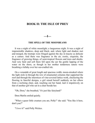 BOOK II: THE ISLE OF PREY
—I—
THE SPELL OF THE MOONBEAMS
It was a night of white moonlight; a languorous night. It was a night of
impenetrable shadows, deep and black; and, where light and shadow met
and merged, the treetops were fringed against the sky in tracery as delicate
as a cameo. And there was fragrance in the air, exotic, exquisite, the
fragrance of growing things, of semi-tropical flowers and trees and shrubs.
And very faint and soft there fell upon the ear the gentle lapping of the
water on the shore, as though in her mother tenderness nature were
breathing a lullaby over her sea-cradled isle.
On a verandah of great length and spacious width, moon-streaked where
the light stole in through the row of ornamental columns that supported the
roof and through the interstices of vine-covered lattice work, checkering the
flooring in fanciful designs, a girl raised herself suddenly on her elbow
from a reclining chair, and, reaching out her hand, laid it impulsively on
that of another girl who sat in a chair beside her.
"Oh, Dora," she breathed, "it's just like fairyland!"
Dora Marlin smiled quietly.
"What a queer little creature you are, Polly!" she said. "You like it here,
don't you?"
"I love it!" said Polly Wickes.
 