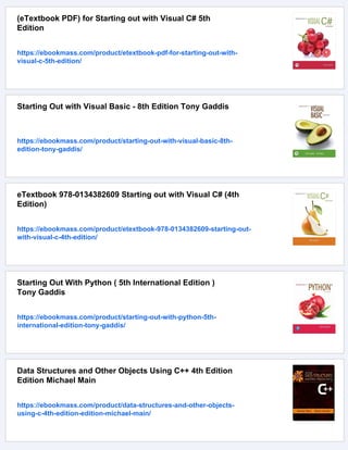(eTextbook PDF) for Starting out with Visual C# 5th
Edition
https://ebookmass.com/product/etextbook-pdf-for-starting-out-with-
visual-c-5th-edition/
Starting Out with Visual Basic - 8th Edition Tony Gaddis
https://ebookmass.com/product/starting-out-with-visual-basic-8th-
edition-tony-gaddis/
eTextbook 978-0134382609 Starting out with Visual C# (4th
Edition)
https://ebookmass.com/product/etextbook-978-0134382609-starting-out-
with-visual-c-4th-edition/
Starting Out With Python ( 5th International Edition )
Tony Gaddis
https://ebookmass.com/product/starting-out-with-python-5th-
international-edition-tony-gaddis/
Data Structures and Other Objects Using C++ 4th Edition
Edition Michael Main
https://ebookmass.com/product/data-structures-and-other-objects-
using-c-4th-edition-edition-michael-main/
 
