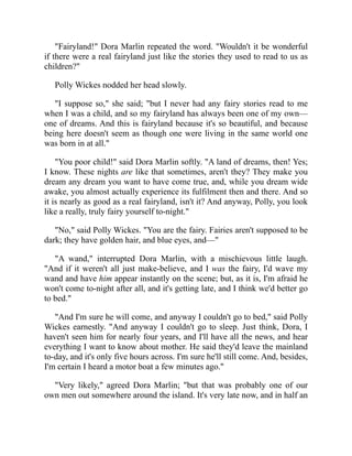 "Fairyland!" Dora Marlin repeated the word. "Wouldn't it be wonderful
if there were a real fairyland just like the stories they used to read to us as
children?"
Polly Wickes nodded her head slowly.
"I suppose so," she said; "but I never had any fairy stories read to me
when I was a child, and so my fairyland has always been one of my own—
one of dreams. And this is fairyland because it's so beautiful, and because
being here doesn't seem as though one were living in the same world one
was born in at all."
"You poor child!" said Dora Marlin softly. "A land of dreams, then! Yes;
I know. These nights are like that sometimes, aren't they? They make you
dream any dream you want to have come true, and, while you dream wide
awake, you almost actually experience its fulfilment then and there. And so
it is nearly as good as a real fairyland, isn't it? And anyway, Polly, you look
like a really, truly fairy yourself to-night."
"No," said Polly Wickes. "You are the fairy. Fairies aren't supposed to be
dark; they have golden hair, and blue eyes, and—"
"A wand," interrupted Dora Marlin, with a mischievous little laugh.
"And if it weren't all just make-believe, and I was the fairy, I'd wave my
wand and have him appear instantly on the scene; but, as it is, I'm afraid he
won't come to-night after all, and it's getting late, and I think we'd better go
to bed."
"And I'm sure he will come, and anyway I couldn't go to bed," said Polly
Wickes earnestly. "And anyway I couldn't go to sleep. Just think, Dora, I
haven't seen him for nearly four years, and I'll have all the news, and hear
everything I want to know about mother. He said they'd leave the mainland
to-day, and it's only five hours across. I'm sure he'll still come. And, besides,
I'm certain I heard a motor boat a few minutes ago."
"Very likely," agreed Dora Marlin; "but that was probably one of our
own men out somewhere around the island. It's very late now, and in half an
 