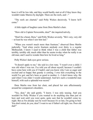 hour it will be low tide, and they would hardly start at all if they knew they
wouldn't make Manwa by daylight. There are the reefs, and—"
"The reefs are charted," said Polly Wickes decisively. "I know he'll
come."
A little ripple of laughter came from Dora Marlin's chair.
"How old is Captain Newcombe, dear?" she inquired naïvely.
"Don't be a beast, Dora," said Polly Wickes severely. "He's very, very old
—at least he was when I saw him last."
"When you weren't much more than fourteen," observed Dora Marlin
judicially. "And when you're fourteen anybody over thirty is a regular
Methuselah. I know I used to think when I was a child that father was
terribly, terribly old, much older than he seems to-day when he really is an
old man; and I used to wonder then how he lived so long."
Polly Wickes' dark eyes grew serious.
"It doesn't apply to me," she said in a low tone. "I wasn't ever a child. I
was old when I was ten. I've told you all about myself, because I couldn't
have come here with you if I hadn't; and you know why I am so eager and
excited and so happy that guardy is coming. I owe him everything in the
world I've got; and he's been so good to mother. I—I don't know why. He
said when I was older I would understand. And he's such a wonderful man
himself, with such a splendid war record."
Dora Marlin rose from her chair, and placed her arm affectionately
around her companion's shoulders.
"Yes, dear," she said gently. "I know. I was only teasing. And you
wouldn't be Polly Wickes if you wanted to do anything else than just sit
here and wait until you were quite, quite sure that he wouldn't come to-
night. But as I'm already sure he won't because it's so late, I'm going to bed.
You don't mind, do you, dear? I want to see if father's all right, too. Poor old
dad!"
 