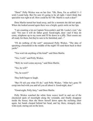 "Dora!" Polly Wickes was on her feet. "Oh, Dora, I'm so selfish! I—I
wish I could help. But I'm sure it's going to be all right. I don't think that
specialist was right at all. How could he be? Mr. Marlin is such a dear!"
Dora Marlin turned her head away, and for a moment she did not speak.
When she looked around again there was a bright, quick smile on her lips.
"I am counting a lot on Captain Newcombe's and Mr. Locke's visit," she
said. "I'm sure it will do father good. Good-night, dear—and if they do
come, telephone up to my room and I'll be down in a jiffy. Their rooms are
all ready for them, but they're sure to be famished, and—"
"I'll do nothing of the sort!" announced Polly Wickes. "The idea of
upsetting a household in the middle of the night! I'll send them back to their
yacht."
"You won't do anything of the kind!" said Dora Marlin.
"Yes, I will," said Polly Wickes.
"Well, he won't come anyway," said Dora Marlin.
"Yes, he will!"
"No, he won't!"
They both began to laugh.
"But I'll tell you what I'll do," said Polly Wickes. "After he's gone I'll
creep into bed with you and tell you all about it. Good-night, dear."
"Good-night, Polly fairy," said Dora Marlin.
Polly Wickes watched the white form weave itself in and out of the
checkered spots of moonlight along the verandah, and finally disappear
inside the house; then she threw herself down upon the reclining chair
again, her hands clasped behind her head, and lay there, strangely alert,
wide-eyed, staring out on the lawn.
 