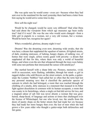 She was quite sure he would come—even yet—because when they had
sent over to the mainland for the mail yesterday there had been a letter from
him saying he would arrive some time to-day.
How soft the night was!
Would he be changed; would he seem very different? Had what Dora
had said about the viewpoint from which age measures age been really
true? And if it were? She was the one who would seem changed—from a
little girl in pigtails to a woman, not a very old woman, but a woman.
Would he know her, recognise her again?
What a wonderful, glorious, dreamy night it was!
Dreams! Was she dreaming even now, dreaming wide awake, that she
was here; a dream that supplanted the squalour of narrow, ill-lighted streets,
of dark, creaking staircases, of lurking, hungry shapes, of stalking vice, of
homes that were single, airless rooms gaunt with poverty—a dream that
supplanted all that for this, where there was only a world of beautiful
things, and where even the airs that whispered through the trees were balmy
with some rare perfume that intoxicated the senses with untold joy?
She startled herself with a sharp little cry. Pictures, memories, vivid,
swift in succession, were flashing, unbidden, through her mind—a girl in
ragged clothes who sold flowers on the street corners, in the parks, a gutter-
snipe the London "bobbies" had called her so often that the term had lost
any personal meaning save that it classified the particular species of
outcasts to which she had belonged; a room that was reached through the
climbing of a smutty, dirty staircase in a tenement that moaned in its bitter
fight against dissolution in common with its human occupants, a room that
was scanty in its furnishings, where a single cot bed did service for two, and
a stagnant odour of salt fish was never absent; a woman that was grey-
haired, sharp-faced, of language and actions at times that challenged even
the license of Whitechapel, but one who loved, too; the smells from the
doors of pastry shops on the better streets that had made her cry because
they had made her more hungry than ever; the leer of men when she had
grown a few years older who thought a gutter-snipe both defenceless and
fair game.
 