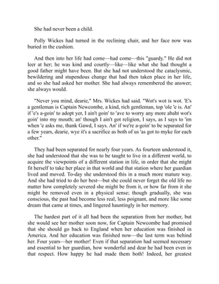 She had never been a child.
Polly Wickes had turned in the reclining chair, and her face now was
buried in the cushion.
And then into her life had come—had come—this "guardy." He did not
leer at her; he was kind and courtly—like—like what she had thought a
good father might have been. But she had not understood the cataclysmic,
bewildering and stupendous change that had then taken place in her life,
and so she had asked her mother. She had always remembered the answer;
she always would.
"Never you mind, dearie," Mrs. Wickes had said. "Wot's wot is wot. 'E's
a gentleman is Captain Newcombe, a kind, rich gentleman, top 'ole 'e is. An'
if 'e's a-goin' to adopt yer, I ain't goin' to 'ave to worry any more abaht wot's
goin' into my mouth; an' though I ain't got religion, I says, as I says to 'im
when 'e asks me, thank Gawd, I says. An' if we're a-goin' to be separated for
a few years, dearie, wye it's a sacrifice as both of us 'as got to myke for each
other."
They had been separated for nearly four years. As fourteen understood it,
she had understood that she was to be taught to live in a different world, to
acquire the viewpoints of a different station in life, in order that she might
fit herself to take her place in that world and that station where her guardian
lived and moved. To-day she understood this in a much more mature way.
And she had tried to do her best—but she could never forget the old life no
matter how completely severed she might be from it, or how far from it she
might be removed even in a physical sense; though gradually, she was
conscious, the past had become less real, less poignant, and more like some
dream that came at times, and lingered hauntingly in her memory.
The hardest part of it all had been the separation from her mother, but
she would see her mother soon now, for Captain Newcombe had promised
that she should go back to England when her education was finished in
America. And her education was finished now—the last term was behind
her. Four years—her mother! Even if that separation had seemed necessary
and essential to her guardian, how wonderful and dear he had been even in
that respect. How happy he had made them both! Indeed, her greatest
 