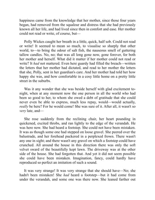 happiness came from the knowledge that her mother, since those four years
began, had removed from the squalour and distress that she had previously
known all her life, and had lived since then in comfort and ease. Her mother
could not read or write, of course, but—
Polly Wickes caught her breath in a little, quick, half sob. Could not read
or write! It seemed to mean so much, to visualise so sharply that other
world, to—to bring the odour of salt fish, the nauseous smell of guttering
tallow candles. No, no; that was all long gone now, gone forever, for both
her mother and herself. What did it matter if her mother could not read or
write? It had not mattered. Even here guardy had filled the breach—written
the letters that her mother had dictated, and read to her mother the letters
that she, Polly, sent in her guardian's care. And her mother had told her how
happy she was, and how comfortable in a cosy little home on a pretty little
street in the suburbs.
Was it any wonder that she was beside herself with glad excitement to-
night, when at any moment now the one person in all the world who had
been so good to her, to whom she owed a debt of gratitude that she could
never even be able to express, much less repay, would—would actually,
really be here? For he would come! She was sure of it. After all, it wasn't so
very late, and—
She rose suddenly from the reclining chair, her heart pounding in
quickened, excited throbs, and ran lightly to the edge of the verandah. He
was here now. She had heard a footstep. She could not have been mistaken.
It was as though some one had stepped on loose gravel. She peered over the
balustrade, and her forehead puckered in a perplexed frown. There wasn't
any one in sight; and there wasn't any gravel on which a footstep could have
crunched. All around the house in this direction there was only the soft
velvet sward of the beautifully kept lawn. The driveway was at the other
side of the house. She had forgotten that. And yet it did not seem possible
she could have been mistaken. Imagination, fancy, could hardly have
reproduced so perfect an imitation of such a sound.
It was very strange! It was very strange that she should have—No; she
hadn't been mistaken! She had heard a footstep—but it had come from
under the verandah, and some one was there now. She leaned farther out
 