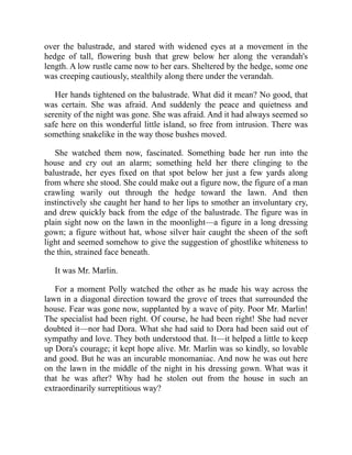 over the balustrade, and stared with widened eyes at a movement in the
hedge of tall, flowering bush that grew below her along the verandah's
length. A low rustle came now to her ears. Sheltered by the hedge, some one
was creeping cautiously, stealthily along there under the verandah.
Her hands tightened on the balustrade. What did it mean? No good, that
was certain. She was afraid. And suddenly the peace and quietness and
serenity of the night was gone. She was afraid. And it had always seemed so
safe here on this wonderful little island, so free from intrusion. There was
something snakelike in the way those bushes moved.
She watched them now, fascinated. Something bade her run into the
house and cry out an alarm; something held her there clinging to the
balustrade, her eyes fixed on that spot below her just a few yards along
from where she stood. She could make out a figure now, the figure of a man
crawling warily out through the hedge toward the lawn. And then
instinctively she caught her hand to her lips to smother an involuntary cry,
and drew quickly back from the edge of the balustrade. The figure was in
plain sight now on the lawn in the moonlight—a figure in a long dressing
gown; a figure without hat, whose silver hair caught the sheen of the soft
light and seemed somehow to give the suggestion of ghostlike whiteness to
the thin, strained face beneath.
It was Mr. Marlin.
For a moment Polly watched the other as he made his way across the
lawn in a diagonal direction toward the grove of trees that surrounded the
house. Fear was gone now, supplanted by a wave of pity. Poor Mr. Marlin!
The specialist had been right. Of course, he had been right! She had never
doubted it—nor had Dora. What she had said to Dora had been said out of
sympathy and love. They both understood that. It—it helped a little to keep
up Dora's courage; it kept hope alive. Mr. Marlin was so kindly, so lovable
and good. But he was an incurable monomaniac. And now he was out here
on the lawn in the middle of the night in his dressing gown. What was it
that he was after? Why had he stolen out from the house in such an
extraordinarily surreptitious way?
 