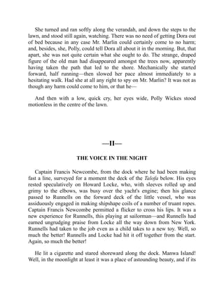 She turned and ran softly along the verandah, and down the steps to the
lawn, and stood still again, watching. There was no need of getting Dora out
of bed because in any case Mr. Marlin could certainly come to no harm;
and, besides, she, Polly, could tell Dora all about it in the morning. But, that
apart, she was not quite certain what she ought to do. The strange, draped
figure of the old man had disappeared amongst the trees now, apparently
having taken the path that led to the shore. Mechanically she started
forward, half running—then slowed her pace almost immediately to a
hesitating walk. Had she at all any right to spy on Mr. Marlin? It was not as
though any harm could come to him, or that he—
And then with a low, quick cry, her eyes wide, Polly Wickes stood
motionless in the centre of the lawn.
—II—
THE VOICE IN THE NIGHT
Captain Francis Newcombe, from the dock where he had been making
fast a line, surveyed for a moment the deck of the Talofa below. His eyes
rested speculatively on Howard Locke, who, with sleeves rolled up and
grimy to the elbows, was busy over the yacht's engine; then his glance
passed to Runnells on the forward deck of the little vessel, who was
assiduously engaged in making shipshape coils of a number of truant ropes.
Captain Francis Newcombe permitted a flicker to cross his lips. It was a
new experience for Runnells, this playing at sailorman—and Runnells had
earned ungrudging praise from Locke all the way down from New York.
Runnells had taken to the job even as a child takes to a new toy. Well, so
much the better! Runnells and Locke had hit it off together from the start.
Again, so much the better!
He lit a cigarette and stared shoreward along the dock. Manwa Island!
Well, in the moonlight at least it was a place of astounding beauty, and if its
 