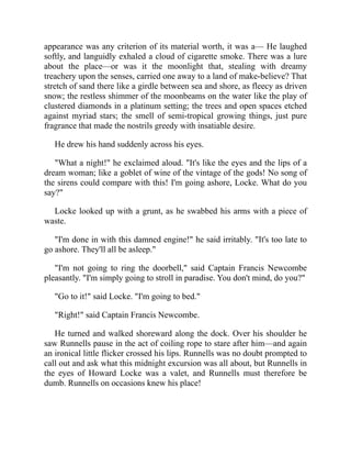 appearance was any criterion of its material worth, it was a— He laughed
softly, and languidly exhaled a cloud of cigarette smoke. There was a lure
about the place—or was it the moonlight that, stealing with dreamy
treachery upon the senses, carried one away to a land of make-believe? That
stretch of sand there like a girdle between sea and shore, as fleecy as driven
snow; the restless shimmer of the moonbeams on the water like the play of
clustered diamonds in a platinum setting; the trees and open spaces etched
against myriad stars; the smell of semi-tropical growing things, just pure
fragrance that made the nostrils greedy with insatiable desire.
He drew his hand suddenly across his eyes.
"What a night!" he exclaimed aloud. "It's like the eyes and the lips of a
dream woman; like a goblet of wine of the vintage of the gods! No song of
the sirens could compare with this! I'm going ashore, Locke. What do you
say?"
Locke looked up with a grunt, as he swabbed his arms with a piece of
waste.
"I'm done in with this damned engine!" he said irritably. "It's too late to
go ashore. They'll all be asleep."
"I'm not going to ring the doorbell," said Captain Francis Newcombe
pleasantly. "I'm simply going to stroll in paradise. You don't mind, do you?"
"Go to it!" said Locke. "I'm going to bed."
"Right!" said Captain Francis Newcombe.
He turned and walked shoreward along the dock. Over his shoulder he
saw Runnells pause in the act of coiling rope to stare after him—and again
an ironical little flicker crossed his lips. Runnells was no doubt prompted to
call out and ask what this midnight excursion was all about, but Runnells in
the eyes of Howard Locke was a valet, and Runnells must therefore be
dumb. Runnells on occasions knew his place!
 