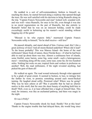 He nodded in a sort of self-commendatory fashion to himself, as,
reaching the shore, he started forward along a roadway that opened through
the trees. He was well satisfied with his decision to bring Runnells along on
the trip. "Captain Francis Newcombe and man" looked well, sounded well,
and was well—since Runnells, for once in his life, even though it was due
to no moral regeneration on the part of Runnells, but due entirely to
Runnells' belief that he was on an innocent holiday, could be made
exceedingly useful in bolstering up his master's social standing without
bagging any of the game!
"Blessed is he who expects little," murmured Captain Francis
Newcombe softly to himself, "for he shall receive—still less!"
He paused abruptly, and stared ahead of him. Curious road, this! Like a
great archway of trees! And all moon-flecked underfoot! Where did it lead?
To the house probably! This was Manwa Island—the home of the mad
millionaire! Queer freak of nature, these Florida Keys—if what he had been
able to read up about them was true. Almost a continuous bow of islands,
some fruitful, some barren, some big, some small—such a heterogeneous
mess!—stretching along off the coast, some near, some far, for two hundred
miles. Nothing but rocks on one; tropical fruits and verdure in profusion on
another! Well, the mad millionaire, if the night revealed anything, had
picked the gem of them all!
He walked on again. The road wound tortuously through what appeared
to be a glade of great extent. It seemed to beckon, to lure, to intrigue him
the farther he went, to promise something around each moon-flecked
turning. He laughed aloud softly. Promised what? Where was he going?
Why was he here ashore at all? Was it possible that he had no ulterior
motive in this stroll, that for once the sheer beauty of anything held him in
thrall? Well, even so, it at least afforded him a laugh at himself then. This
road, for instance, was like an enchanted pathway, and there was magic in
the night.
Or was it Polly?
Captain Francis Newcombe shook his head. Hardly! Not at this hour!
Thanks to the engine trouble that had delayed them, she would long since
 