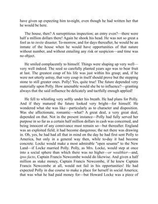have given up expecting him to-night, even though he had written her that
he would be here.
The house, then? A surreptitious inspection; an entry even?—there were
half a million dollars there! Again he shook his head. He was not so great a
fool as to invite disaster. To-morrow, and for days thereafter, he would be an
inmate of the house when he would have opportunities of that nature
without number, and without entailing any risk or suspicion—and time was
no object.
He smiled complacently to himself. Things were shaping up very well—
very well indeed. The seed so carefully planted years ago was to bear fruit
at last. The greatest coup of his life was just within his grasp; and, if he
were not utterly astray, that very coup in itself should prove but the stepping
stone to still greater ones. Polly! Yes, quite true! The future depended very
materially upon Polly. How amenable would she be to influence?—granting
always that the said influence be delicately and tactfully enough applied!
He fell to whistling very softly under his breath. He had plans for Polly.
And if they matured the future looked very bright—for himself. He
wondered what she was like—particularly as to character and disposition.
Was she affectionate, romantic—what? A great deal, a very great deal,
depended on that. Not in the present instance—Polly had fully served her
purpose in so far as a certain half million dollars in cash was concerned, and
being innocent of any connivance must remain so—but thereafter. England
was an exploited field; it had become dangerous; the net there was drawing
in. Oh, yes, he had had all that in mind on the day he had first sent Polly to
America, but only in a general way then, while to-day it had become
concrete. Locke would make a most admirable "open sesame" to the New
Land—if Locke married Polly. Polly, as Mrs. Locke, would step at once
into a social sphere than which there was no higher—or wealthier—and,
ipso facto, Captain Francis Newcombe would do likewise. And given a half
million as stake money, Captain Francis Newcombe, if he knew Captain
Francis Newcombe at all, would not fail in his opportunities! He had
expected Polly in due course to make a place for herself in social America;
that was what he had paid money for—but Howard Locke was a piece of
 