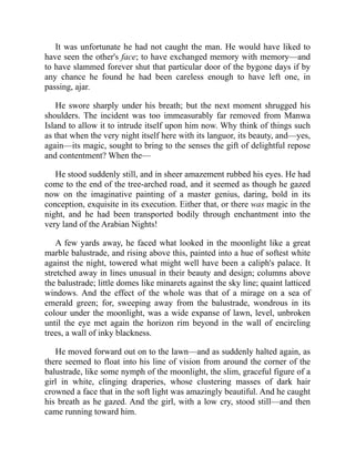 It was unfortunate he had not caught the man. He would have liked to
have seen the other's face; to have exchanged memory with memory—and
to have slammed forever shut that particular door of the bygone days if by
any chance he found he had been careless enough to have left one, in
passing, ajar.
He swore sharply under his breath; but the next moment shrugged his
shoulders. The incident was too immeasurably far removed from Manwa
Island to allow it to intrude itself upon him now. Why think of things such
as that when the very night itself here with its languor, its beauty, and—yes,
again—its magic, sought to bring to the senses the gift of delightful repose
and contentment? When the—
He stood suddenly still, and in sheer amazement rubbed his eyes. He had
come to the end of the tree-arched road, and it seemed as though he gazed
now on the imaginative painting of a master genius, daring, bold in its
conception, exquisite in its execution. Either that, or there was magic in the
night, and he had been transported bodily through enchantment into the
very land of the Arabian Nights!
A few yards away, he faced what looked in the moonlight like a great
marble balustrade, and rising above this, painted into a hue of softest white
against the night, towered what might well have been a caliph's palace. It
stretched away in lines unusual in their beauty and design; columns above
the balustrade; little domes like minarets against the sky line; quaint latticed
windows. And the effect of the whole was that of a mirage on a sea of
emerald green; for, sweeping away from the balustrade, wondrous in its
colour under the moonlight, was a wide expanse of lawn, level, unbroken
until the eye met again the horizon rim beyond in the wall of encircling
trees, a wall of inky blackness.
He moved forward out on to the lawn—and as suddenly halted again, as
there seemed to float into his line of vision from around the corner of the
balustrade, like some nymph of the moonlight, the slim, graceful figure of a
girl in white, clinging draperies, whose clustering masses of dark hair
crowned a face that in the soft light was amazingly beautiful. And he caught
his breath as he gazed. And the girl, with a low cry, stood still—and then
came running toward him.
 