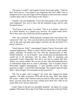 "Of course, I would!" said Captain Francis Newcombe glibly. "And I'm
here. We're just in. I was afraid it was hopelessly late; but I didn't want to
disappoint you in case you might still be clinging to what must have seemed
a forlorn hope, and so I came ashore on the chance."
"Guardy," she said delightedly, "you're the only guardy in the world! But
what happened? You were to have left the mainland to-day, and it's only
five hours across."
"You'll have to ask Locke," he smiled. "That is, as to details—when he's
in a better humour. In a general way, however, the engine broke down.
We've been since one o'clock this afternoon getting over."
"Oh!" she exclaimed. "What perfectly wretched luck! And where's Mr.
Locke now? And—no—first, you must tell me about mother. Is she changed
any? Is she well, and quite, quite happy? And does she like her home? Is it
pretty? And how—"
"Good heavens, Polly!" expostulated Captain Francis Newcombe with
assumed helplessness. "What a volley!" But his mind was at work swiftly,
coldly, judicially. To preface his visit with the announcement of Mrs.
Wickes' untimely—or was it timely?—end, would create an atmosphere that
would not at all harmonise with his plans. Polly in mourning and
retirement! Locke! Impossible! Nor did it suit him to explain that Mrs.
Wickes was not her mother. He was not yet sure when that particular piece
of information might best be used to advantage. And so Captain Francis
Newcombe laughed disengagingly. "I can't possibly answer all those
questions to-night—we'd be here until daylight. The mother's quite all right,
Polly—quite all right. You can pump me dry to-morrow."
"Oh, I'm so glad—and so happy!" she cried. She clapped her hands
together. "All right, to-morrow! We'll talk all day long. Well, then, about
Mr. Locke—where is he? And how did you come to make such a trip? You
know, you just wrote that you were coming down from New York on his
yacht. Who is he? Tell me about him."
Locke! Damn it, the girl was incredibly beautiful—the figure of a young
goddess! What hair! Those lips! Fool! What was the matter with him? Polly
 