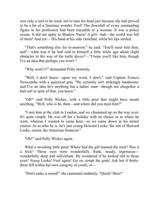 was only a tool to be used; not to turn his head just because she had proved
to be a bit of a feminine wonder. Fool! The downfall of every outstanding
figure in his profession had been traceable to a woman. It was a police
axiom. It did not apply to Shadow Varne! A girl—bah—the world was full
of them! And yet— His hand at his side clenched, while his lips smiled.
"That's something else for to-morrow," he said. "You'll meet him then,
and"—what was it he had said to himself a little while ago about slight
obstacles in the way of the turtle doves?—"I hope you'll like him, though
I've an idea that perhaps you won't."
"Why won't I?" demanded Polly instantly.
"Well, I don't know—upon my word, I don't," said Captain Francis
Newcombe with a quizzical grin. "He certainly isn't strikingly handsome;
and I've an idea he's anything but a ladies' man—though not altogether a
bad sort in spite of that, you know."
"Oh!" said Polly Wickes, with a little pout that might have meant
anything. "Well, who is he, then—and where did you meet him?"
"I met him at the club in London, and we chummed up on the way over.
It's quite simple. He was off for a holiday with no choice as to where he
went, whereas I wanted to come here—so we came down in his motor
cruiser. As to who he is, he's just young Howard Locke, the son of Howard
Locke, senior, the American financier."
"Oh!" said Polly Wickes again.
What a ravishing little pout! Where had the girl learned the trick? Was it
a trick? Those eyes were wonderfully frank, steady, ingenuous—
wonderfully deep and self-reliant. He wondered if he looked old in those
eyes? Young Locke! Fool again! Go on, tempt the gods! Ask her if thirty-
three fell within her own category of youth, or—
"Don't make a sound!" she cautioned suddenly. "Quick! Here!"
 