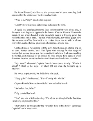 He found himself, obedient to the pressure on his arm, standing back
again within the shadows of the tree-arched road.
"What is it, Polly?" he asked in surprise.
"Look!" she whispered, and pointed out across the lawn.
A figure was emerging from the trees some hundred yards away, and, in
the open now, began to approach the house. Captain Francis Newcombe
stared. It was a bare-headed, white-haired old man in a dressing gown that
reached almost to his heels. The man walked quickly, but with a queer, bird-
like movement of his head which he cocked from side to side at almost
every step, darting furtive glances in all directions around him.
Captain Francis Newcombe felt the girl's hand tighten in a tense grip on
his arm. Rather curious, this! The figure was making for that hedge of
bushes that seemed to enclose the verandah from below. And now, reaching
the hedge, and pausing for an instant to look around him again in every
direction, the man parted the bushes and disappeared under the verandah.
"My word!" observed Captain Francis Newcombe tersely. "What's it
about? A thief in the night—or what? I'll see what the beggar's up to
anyway!"
He took a step forward, but Polly held him back.
"Keep quiet!" she breathed. "It's—it's only Mr. Marlin."
Captain Francis Newcombe whistled low under his breath.
"As bad as that, is he?"
Polly nodded her head.
"Yes," she said a little miserably. "I'm afraid so; though it's the first time
I ever saw anything like this."
"But what is he doing under the verandah there at this hour?" demanded
Captain Francis Newcombe.
 
