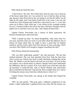 Polly shook her head this time.
"I don't know," she said; "but I think there must be some way in and out
of the house under there, for I am certain he was in bed less than an hour
ago, because when Dora left me she was going to see that her father was all
right for the night, and if she hadn't found him in his room, I am sure she
would have been alarmed and would have come back to me. I—I saw him
come out of there a little while ago. I was sitting on the verandah waiting
for you. I started to follow him across the lawn, and then I thought I had no
right to do so, and then I saw you, and—and I forgot all about him."
Captain Francis Newcombe was a master of facial expression. He
became instantly grave and concerned.
"Well, I should say then," he stated thoughtfully, "that, from what I've
just seen, and from what you wrote in your letter about the fabulous sum of
money he keeps about him, he ought to have a good deal of medical
attention, and the money taken from him and put in some safe place. Don't
you know Miss Marlin well enough to suggest something like that?"
Polly Wickes shook her head quickly.
"Oh, you don't understand, guardy!" she said anxiously. "He has had
medical attention. The very best specialist from New York has been here
since I wrote you. And he says there is really absolutely nothing that can be
done. Mr. Marlin is just the dearest old man you ever knew. It's just on that
one subject, not so much money as finance, though I don't quite understand
the difference, that he is insane. If he were taken away from here and shut
up anywhere it would kill him. And, as Doctor Daemer said, what better
place could there be than this? And anyway Dora wouldn't hear of it. And as
for taking the money away from him, nobody knows where it is."
Captain Francis Newcombe was staring at the bushes that fringed the
verandah.
"Oh!" he said quietly. "That puts quite a different complexion on the
matter. I didn't understand. I gathered from your letter that the money was
 
