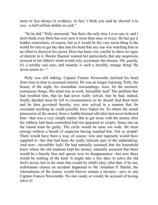 more or less always in evidence. In fact, I think you said he showed it to
you—a half million dollars in cash."
"So he did," Polly answered; "but that's the only time I ever saw it; and I
don't think even Dora has ever seen it more than once or twice. He has got it
hidden somewhere, of course; but as it would be the very worst thing in the
world for him to get the idea into his head that any one was watching him in
an effort to discover his secret, Dora has been very careful to show no signs
of interest in it. Doctor Daemer warned her particularly that any suspicions
aroused in her father's mind would only accentuate the disease. Oh, guardy,
it's a terribly sad case; and insanity is such a horribly strange thing! He
never seems to—"
Polly was still talking. Captain Francis Newcombe inclined his head
from time to time in assumed interest. He was no longer listening. Polly, the
beauty of the night, his immediate surroundings, were, for the moment,
extraneous things. His mind was at work. Incredible luck! The problem that
had troubled him, that he had never really solved, that he had, indeed,
finally decided must be left to circumstances as he should find them here
and be then governed thereby, was now solved in a manner that far
exceeded anything he could possibly have hoped for. To obtain the actual
possession of the money from a fuddle-brained old idiot had never bothered
him—that was a very simple matter. But to get away with the money after
the robbery had been committed had not appeared so simple. Some one on
the island must be guilty. The circle would be none too wide. He must
emerge without a breath of suspicion having touched him. Not so simple!
There would have been a way, of course; wits and ingenuity would have
supplied it—but that had been the really intricate part of the undertaking.
And now—incredible luck! He had naturally assumed that the household
knew where the old madman kept his money; naturally assumed that there
would be a beastly fuss and uproar over its disappearance—but now there
would be nothing of the kind. It might take a few days to solve the old
fool's secret, but in the main that would be child's play; after that, if by any
unfortunate chance an accident happened to Mr. Jonathan P. Marlin, the
whereabouts of the money would forever remain a mystery—save to one
Captain Francis Newcombe. No one could, or would, be accused of having
taken it!
 