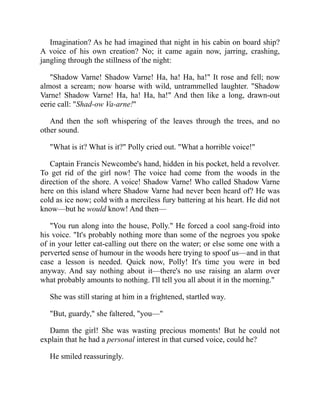 Imagination? As he had imagined that night in his cabin on board ship?
A voice of his own creation? No; it came again now, jarring, crashing,
jangling through the stillness of the night:
"Shadow Varne! Shadow Varne! Ha, ha! Ha, ha!" It rose and fell; now
almost a scream; now hoarse with wild, untrammelled laughter. "Shadow
Varne! Shadow Varne! Ha, ha! Ha, ha!" And then like a long, drawn-out
eerie call: "Shad-ow Va-arne!"
And then the soft whispering of the leaves through the trees, and no
other sound.
"What is it? What is it?" Polly cried out. "What a horrible voice!"
Captain Francis Newcombe's hand, hidden in his pocket, held a revolver.
To get rid of the girl now! The voice had come from the woods in the
direction of the shore. A voice! Shadow Varne! Who called Shadow Varne
here on this island where Shadow Varne had never been heard of? He was
cold as ice now; cold with a merciless fury battering at his heart. He did not
know—but he would know! And then—
"You run along into the house, Polly." He forced a cool sang-froid into
his voice. "It's probably nothing more than some of the negroes you spoke
of in your letter cat-calling out there on the water; or else some one with a
perverted sense of humour in the woods here trying to spoof us—and in that
case a lesson is needed. Quick now, Polly! It's time you were in bed
anyway. And say nothing about it—there's no use raising an alarm over
what probably amounts to nothing. I'll tell you all about it in the morning."
She was still staring at him in a frightened, startled way.
"But, guardy," she faltered, "you—"
Damn the girl! She was wasting precious moments! But he could not
explain that he had a personal interest in that cursed voice, could he?
He smiled reassuringly.
 