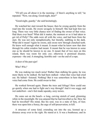 "I'll tell you all about it in the morning—if there's anything to tell," he
repeated. "Now, run along. Good-night, dear!"
"Good-night, guardy," she said hesitatingly.
He watched her start toward the house; then he swung quickly from the
road into the woods. He swore savagely to himself. She had kept him too
long. There was very little chance now of finding the owner of that voice.
Had there ever been? What did it matter, the moment or so it had taken to
get rid of Polly? The odds were all with the voice, and had been from the
start. He was not only metaphorically, but literally, stabbing in the dark.
What did it mean? Again he swore, and swore now through clenched teeth.
He knew well enough what it meant. It meant what he knew now that shot
through his cabin window had meant. It meant that he was known to some
one as he should be known to no one. It meant that of two men on this
island, there was room for only one; otherwise it promised disaster,
exposure—the end. A strangling, horrible end—on the end of a rope.
A door of the past ajar!
Who? Who?
He was making too much noise! Rather than stalking his game, he was
more likely to be stalked. He had been stalked—when that voice had cried
out. He halted—listened. Nothing! But it was somewhere in here that the
voice had come from. He could swear to that.
He worked forward again. Damn the trees and foliage! How could one
go quietly when one had to fight one's way through? And it was soggy and
wet underfoot—one's feet made squeaky, oozy noises.
He came out on the beach—a long, curving stretch of sand, glistening
white in the moonlight. He was amazed that he had travelled so far. How far
had he travelled? His mind, like his soul, was in a state of fury, of fear;
there was upon him a frenzy, the urge of self-preservation, to kill.
A structure of some kind, extending out into the sea, loomed up a
distance away over to the right. He stared at it. It was a boathouse; and its
 