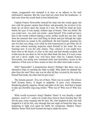 ornate, exaggerated size stamped it at once as an adjunct to the mad
millionaire's mansion. But the voice had not come from the boathouse—it
had come from the woods back in here behind him.
Captain Francis Newcombe retraced his steps into the woods again, but
now with far greater caution than before; and presently, his revolver in his
hand, he sat down upon the stump of a tree. He held his hand up close
before his eyes. It was steady, without sign of tremor. That was better! He
was cooler now—no, cool; not cooler—quite himself. If he could not move
here in the woods without making a noise, neither could any one else. And
from the moment that voice had flung its threat and jeer through the night
there had been no sound in the underbrush. He had listened, straining his
ears for that very thing, even while he had manoeuvred to get Polly out of
the road without arousing suspicion anent himself in her mind. He was
listening now. It was the only chance. True, whoever it was might have
been close to the beach, or close to the road, and had already escaped, and
in that case he was done in; but on the other hand, the man, if it were a man
and not a devil, might very well have done what he, Captain Francis
Newcombe, was doing now, remained silent and motionless, secure in the
darkness. If that were so then, sooner or later, the other must make a move.
Silly? Impossible? A preposterous theory? Perhaps! But there was no
alternative hope of catching the other to-night. Why hadn't he adopted this
plan from the start? How sure was he after all that, covered by the noise he
himself had made, the other had not got away?
The minutes passed—five, ten of them. There was no sound. The silence
itself became heavy. It began to palpitate. It grew even clamorous,
thundering ghastly auguries, threats and gibes in his ears. And then it began
to take up a horrible sing-song refrain: "Who was it? Who was it? Who was
it?"
What would to-morrow bring? Shadow Varne! It was literally a death
sentence, wasn't it?—unless he could close forever those bawling lips! He
felt the grey come creeping into his face. He, who laughed at fear, who had
laughed at it all his life, save through that one night on board the ship, was
beginning to fight over again his battle for composure. Shadow Varne!
Shadow Varne! Hell itself seemed striving to shake his nerve.
 