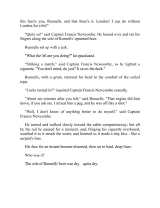 this here's you, Runnells, and that there's it. London! I can do without
London for a bit!"
"Quite so!" said Captain Francis Newcombe. He leaned over and ran his
fingers along the sole of Runnells' upturned boot.
Runnells sat up with a jerk.
"What the 'ell are you doing?" he ejaculated.
"Striking a match," said Captain Francis Newcombe, as he lighted a
cigarette. "You don't mind, do you? It saves the deck."
Runnells, with a grunt, returned his head to the comfort of the coiled
rope.
"Locke turned in?" inquired Captain Francis Newcombe casually.
"About ten minutes after you left," said Runnells. "That engine did him
down, if you ask me. I mixed him a peg, and he was off like a shot."
"Well, I don't know of anything better to do myself," said Captain
Francis Newcombe.
He turned and walked slowly toward the cabin companionway; but aft
by the rail he paused for a moment, and, flinging his cigarette overboard,
watched it as it struck the water, and listened as it made a tiny hiss—like a
serpent's hiss.
His face for an instant became distorted, then set in hard, deep lines.
Who was it?
The sole of Runnells' boot was dry—quite dry.
 
