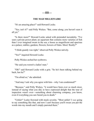 —III—
THE MAD MILLIONAIRE
"It's an amazing place!" said Howard Locke.
"Yes; isn't it?" said Polly Wickes. "But, come along; you haven't seen it
all yet."
"Is there more?" Howard Locke asked with pretended incredulity. "I've
seen a private power plant; an aquarium that contains more varieties of fish
than I ever imagined swam in the sea; a house as magnificent and spacious
as a palace; stables; gardens; flowers; bowers of Eden. More! Really?"
"I think guardy was right," observed Polly Wickes naïvely.
"Yes?" inquired Howard Locke.
Polly Wickes arched her eyebrows.
"He said you weren't a ladies' man."
"Oh!" said Howard Locke with a grin. "So he's been talking behind my
back, has he?"
"I'm afraid so," she admitted.
"And may I ask why you agree with him—why I am condemned?"
"Because," said Polly Wickes, "it would have been ever so much nicer,
instead of saying what you did, to have expressed delight that the tour of
inspection wasn't over—something about charming company, you know,
even if everything you saw bored you to death."
"Unfair!" Locke frowned with mock severity. "Most unfair! I was going
to say something like that, and now I can't because you'll swear you put the
words into my mouth and I simply parroted them."
 