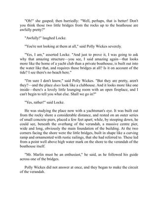 "Oh!" she gasped; then hurriedly: "Well, perhaps, that is better! Don't
you think those two little bridges from the rocks up to the boathouse are
awfully pretty?"
"Awfully!" laughed Locke.
"You're not looking at them at all," said Polly Wickes severely.
"Yes, I am," asserted Locke. "And just to prove it, I was going to ask
why that amazing structure—you see, I said amazing again—that looks
more like the home of a yacht club than a private boathouse, is built out into
the water like that, and requires those bridges at all? Is it on account of the
tide? I see there's no beach here."
"I'm sure I don't know," said Polly Wickes. "But they are pretty, aren't
they?—and the place does look like a clubhouse. And it looks more like one
inside—there's a lovely little lounging room with an open fireplace, and I
can't begin to tell you what else. Shall we go in?"
"Yes, rather!" said Locke.
He was studying the place now with a yachtsman's eye. It was built out
from the rocky shore a considerable distance, and rested on an outer series
of small concrete piers, placed a few feet apart; while, by stooping down, he
could see, beneath the overhang of the verandah, a massive centre pier,
wide and long, obviously the main foundation of the building. At the two
corners facing the shore were the little bridges, built in shape like a curving
ramp and ornamented with rustic railings, that she had referred to. These led
from a point well above high water mark on the shore to the verandah of the
boathouse itself.
"Mr. Marlin must be an enthusiast," he said, as he followed his guide
across one of the bridges.
Polly Wickes did not answer at once, and they began to make the circuit
of the verandah.
 