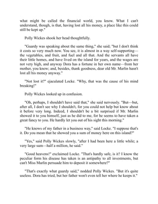 what might be called the financial world, you know. What I can't
understand, though, is that, having lost all his money, a place like this could
still be kept up."
Polly Wickes shook her head thoughtfully.
"Guardy was speaking about the same thing," she said; "but I don't think
it costs so very much now. You see, it is almost in a way self-supporting—
the vegetables, and fruit, and fuel and all that. And the servants all have
their little homes, and have lived on the island for years, and the wages are
not very high, and anyway Dora has a fortune in her own name—from her
mother, you know; and, besides, thank goodness, dear old Mr. Marlin hasn't
lost all his money anyway."
"Not lost it?" ejaculated Locke. "Why, that was the cause of his mind
breaking!"
Polly Wickes looked up in confusion.
"Oh, perhaps, I shouldn't have said that," she said nervously. "But—but,
after all, I don't see why I shouldn't, for you could not help but know about
it before very long. Indeed, I shouldn't be a bit surprised if Mr. Marlin
showed it to you himself, just as he did to me, for he seems to have taken a
great fancy to you. He hardly let you out of his sight this morning."
"He knows of my father in a business way," said Locke. "I suppose that's
it. Do you mean that he showed you a sum of money here on this island?"
"Yes," said Polly Wickes slowly, "after I had been here a little while; a
very large sum—half a million, he said."
"Good heavens!" exclaimed Locke. "That's hardly safe, is it? I know the
peculiar form his disease has taken is an antipathy to all investments, but
can't Miss Marlin persuade him to deposit it somewhere?"
"That's exactly what guardy said," nodded Polly Wickes. "But it's quite
useless. Dora has tried, but her father won't even tell her where he keeps it."
 