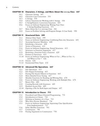 x Contents
CHAPTER 10 Characters, C-Strings, and More About the string Class 547
10.1 Character Testing 547
10.2 Character Case Conversion 551
10.3 C-Strings 554
10.4 Library Functions for Working with C-Strings 558
10.5 C-String/Numeric Conversion Functions 569
10.6 Focus on Software Engineering: Writing Your Own
C-String-Handling Functions 575
10.7 More About the C++ string Class 581
10.8 Focus on Problem Solving and Program Design: A Case Study 590
CHAPTER 11 Structured Data 599
11.1 Abstract Data Types 599
11.2 Focus on Software Engineering: Combining Data into Structures 601
11.3 Accessing Structure Members 604
11.4 Initializing a Structure 608
11.5 Arrays of Structures 611
11.6 Focus on Software Engineering: Nested Structures 613
11.7 Structures as Function Arguments 617
11.8 Returning a Structure from a Function 620
11.9 Pointers to Structures 623
11.10 Focus on Software Engineering: When to Use ., When to Use ->,
and When to Use * 626
11.11 Unions 628
11.12 Enumerated Data Types 632
CHAPTER 12 Advanced File Operations 657
12.1 File Operations 657
12.2 File Output Formatting 663
12.3 Passing File Stream Objects to Functions 665
12.4 More Detailed Error Testing 667
12.5 Member Functions for Reading and Writing Files 670
12.6 Focus on Software Engineering: Working with Multiple Files 678
12.7 Binary Files 680
12.8 Creating Records with Structures 685
12.9 Random-Access Files 689
12.10 Opening a File for Both Input and Output 697
CHAPTER 13 Introduction to Classes 711
13.1 Procedural and Object-Oriented Programming 711
13.2 Introduction to Classes 718
13.3 Defining an Instance of a Class 723
13.4 Why Have Private Members? 736
13.5 Focus on Software Engineering: Separating Class Specification
from Implementation 737
13.6 Inline Member Functions 743
13.7 Constructors 746
13.8 Passing Arguments to Constructors 750
 